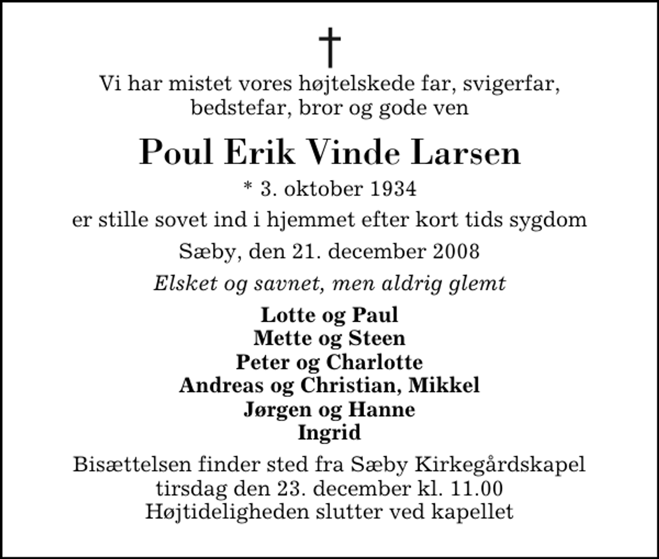 <p>Vi har mistet vores højtelskede far, svigerfar, bedstefar, bror og gode ven<br />Poul Erik Vinde Larsen<br />* 3. oktober 1934<br />er stille sovet ind i hjemmet efter kort tids sygdom<br />Sæby, den 21. december 2008<br />Elsket og savnet, men aldrig glemt<br />Lotte og Paul Mette og Steen Peter og Charlotte Andreas og Christian, Mikkel Jørgen og Hanne Ingrid<br />Bisættelsen finder sted fra Sæby Kirkegårdskapel tirsdag den 23. december kl. 11.00 Højtideligheden slutter ved kapellet</p>