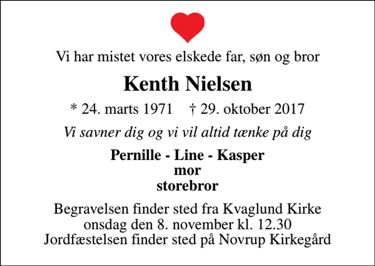 <p>Vi har mistet vores elskede far, søn og bror<br />Kenth Nielsen<br />* 24. marts 1971 ✝ 29. oktober 2017<br />Vi savner dig og vi vil altid tænke på dig<br />Pernille - Line - Kasper mor storebror<br />Begravelsen finder sted fra Kvaglund Kirke onsdag den 8. november kl. 12.30 Jordfæstelsen finder sted på Novrup Kirkegård</p>