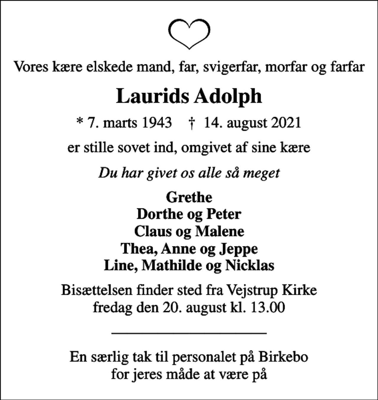 <p>Vores kære elskede mand, far, svigerfar, morfar og farfar<br />Laurids Adolph<br />* 7. marts 1943 ✝ 14. august 2021<br />er stille sovet ind, omgivet af sine kære<br />Du har givet os alle så meget<br />Grethe Dorthe og Peter Claus og Malene Thea, Anne og Jeppe Line, Mathilde og Nicklas<br />Bisættelsen finder sted fra Vejstrup Kirke fredag den 20. august kl. 13.00<br />En særlig tak til personalet på Birkebo for jeres måde at være på</p>