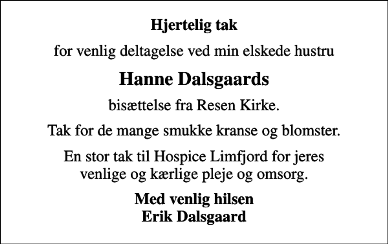 <p>Hjertelig tak<br />for venlig deltagelse ved min elskede hustru<br />Hanne Dalsgaards<br />bisættelse fra Resen Kirke.<br />Tak for de mange smukke kranse og blomster.<br />En stor tak til Hospice Limfjord for jeres venlige og kærlige pleje og omsorg.<br />Med venlig hilsen Erik Dalsgaard</p>