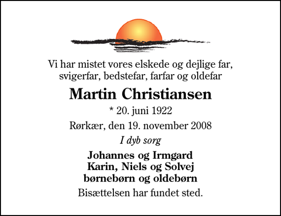 <p>Vi har mistet vores elskede og dejlige far, svigerfar, bedstefar, farfar og oldefar<br />Martin Christiansen<br />* 20. juni 1922<br />Rørkær, den 19. november 2008<br />I dyb sorg<br />Johannes og Irmgard Karin, Niels og Solvej børnebørn og oldebørn<br />Bisættelsen har fundet sted.</p>