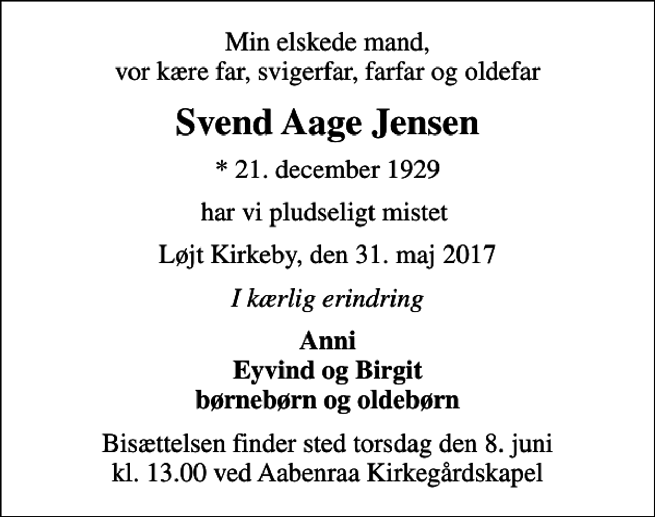 <p>Min elskede mand, vor kære far, svigerfar, farfar og oldefar<br />Svend Aage Jensen<br />* 21. december 1929<br />har vi pludseligt mistet<br />Løjt Kirkeby, den 31. maj 2017<br />I kærlig erindring<br />Anni Eyvind og Birgit børnebørn og oldebørn<br />Bisættelsen finder sted torsdag den 8. juni kl. 13.00 ved Aabenraa Kirkegårdskapel</p>