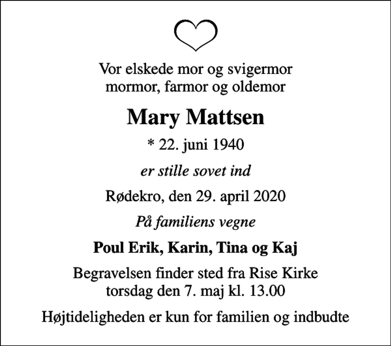 <p>Vor elskede mor og svigermor mormor, farmor og oldemor<br />Mary Mattsen<br />* 22. juni 1940<br />er stille sovet ind<br />Rødekro, den 29. april 2020<br />På familiens vegne<br />Poul Erik, Karin, Tina og Kaj<br />Begravelsen finder sted fra Rise Kirke torsdag den 7. maj kl. 13.00<br />Højtideligheden er kun for familien og indbudte</p>