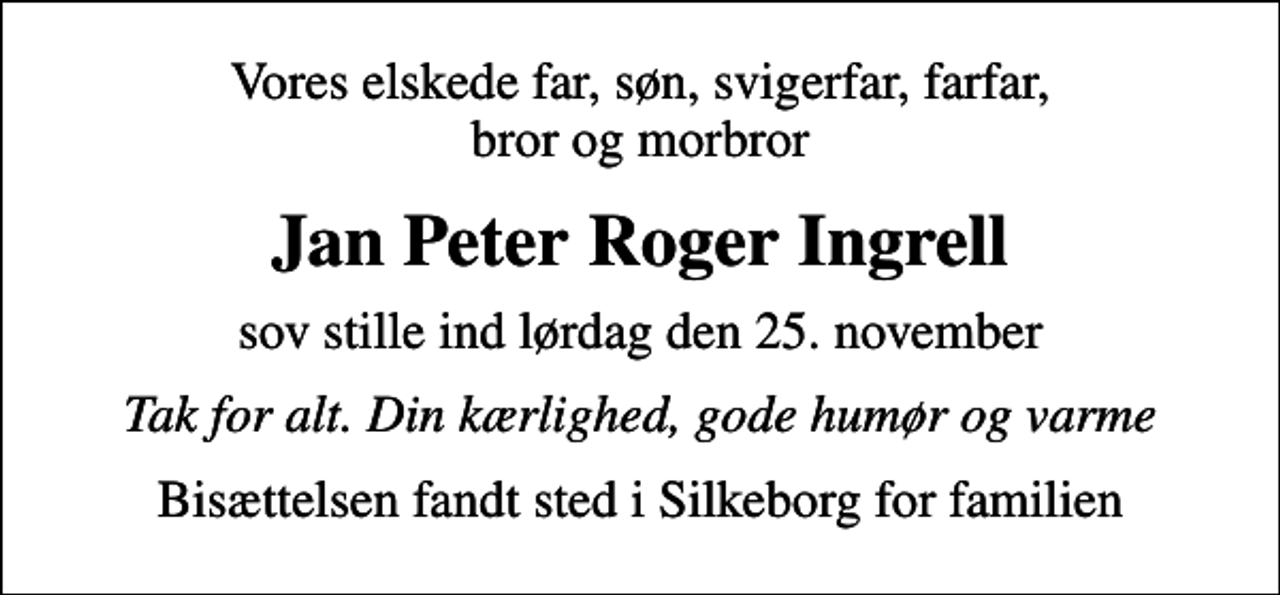 <p>Vores elskede far, søn, svigerfar, farfar, bror og morbror<br />Jan Peter Roger Ingrell<br />sov stille ind lørdag den 25. november<br />Tak for alt. Din kærlighed, gode humør og varme<br />Bisættelsen fandt sted i Silkeborg for familien</p>