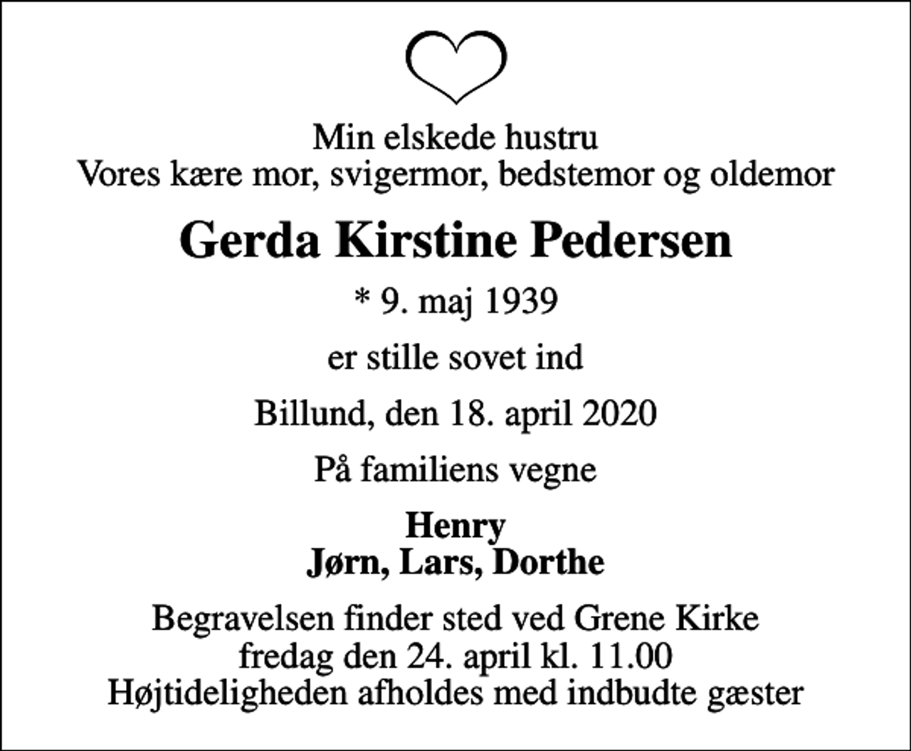 <p>Min elskede hustru Vores kære mor, svigermor, bedstemor og oldemor<br />Gerda Kirstine Pedersen<br />* 9. maj 1939<br />er stille sovet ind<br />Billund, den 18. april 2020<br />På familiens vegne<br />Henry Jørn, Lars, Dorthe<br />Begravelsen finder sted ved Grene Kirke fredag den 24. april kl. 11.00 Højtideligheden afholdes med indbudte gæster</p>
