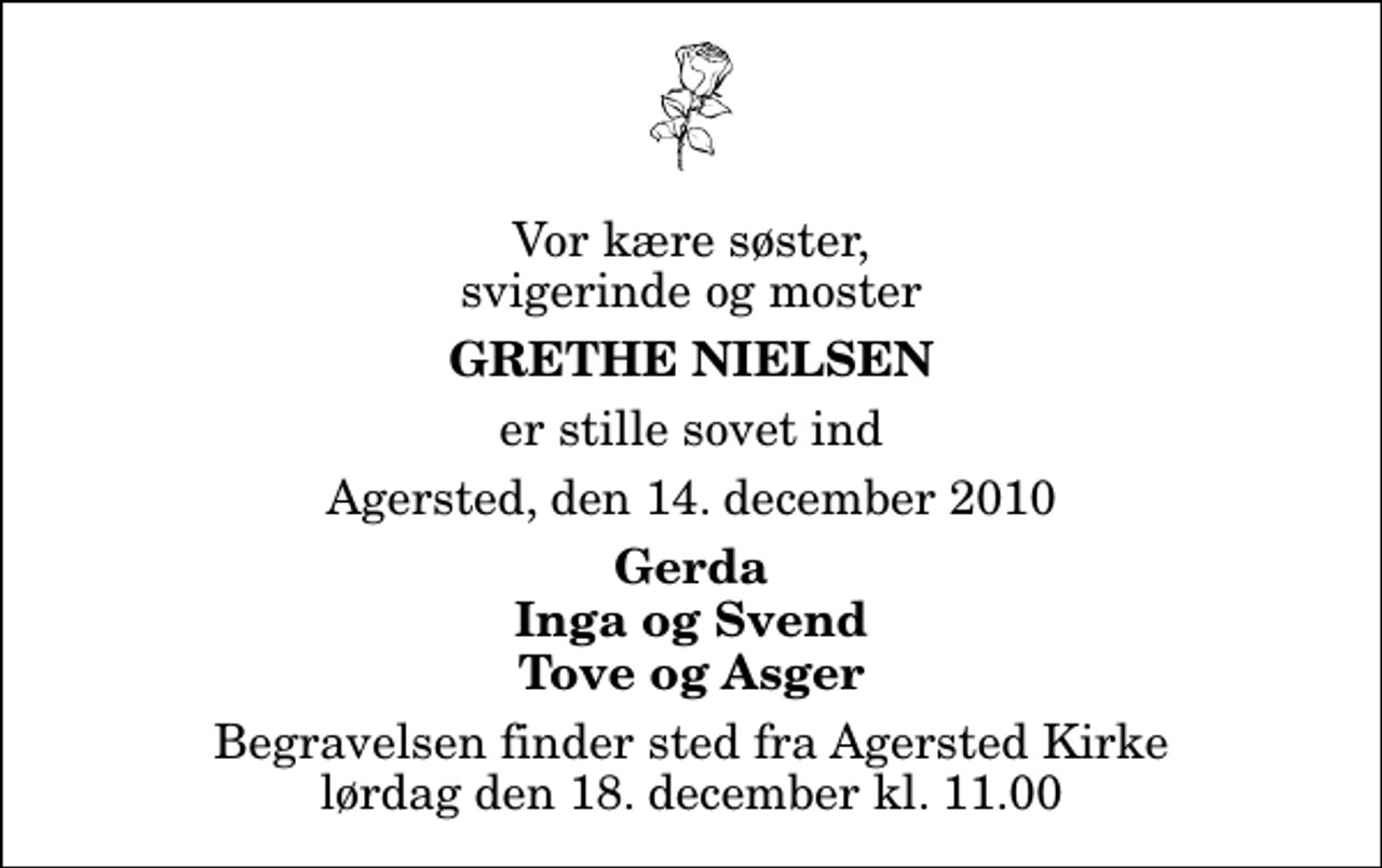 <p>Vor kære søster, svigerinde og moster<br />Grethe Nielsen<br />er stille sovet ind<br />Agersted, den 14. december 2010<br />Gerda Inga og Svend Tove og Asger<br />Begravelsen finder sted fra Agersted Kirke lørdag den 18. december kl. 11.00</p>