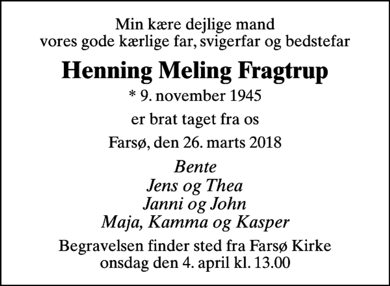 <p>Min kære dejlige mand vores gode kærlige far, svigerfar og bedstefar<br />Henning Meling Fragtrup<br />* 9. november 1945<br />er brat taget fra os<br />Farsø, den 26. marts 2018<br />Bente Jens og Thea Janni og John Maja, Kamma og Kasper<br />Begravelsen finder sted fra Farsø Kirke onsdag den 4. april kl. 13.00</p>