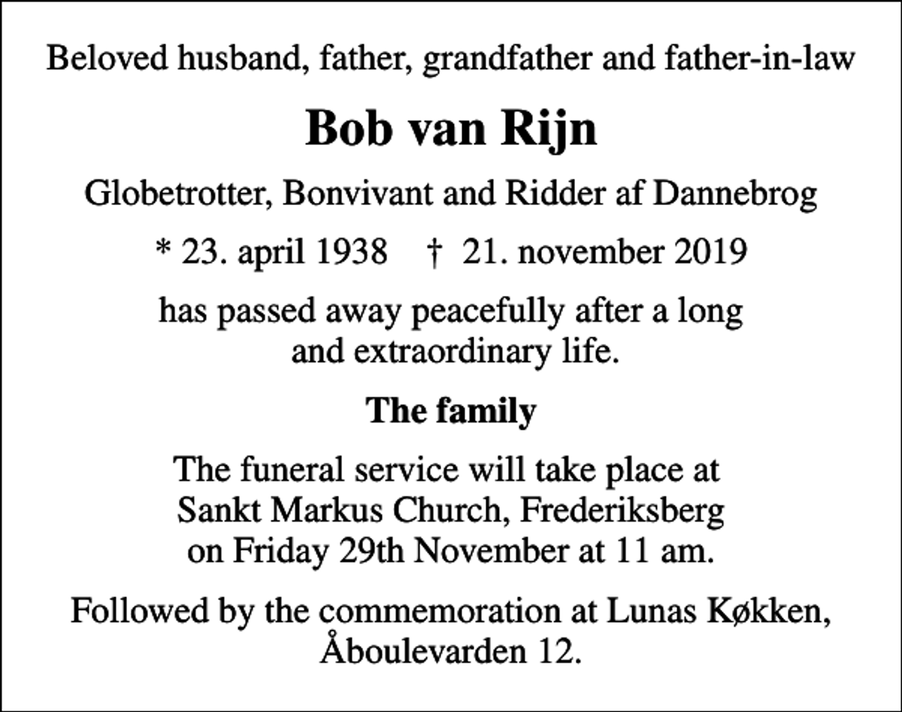 <p>Beloved husband, father, grandfather and father-in-law<br />Bob van Rijn<br />Globetrotter, Bonvivant and Ridder af Dannebrog<br />* 23. april 1938 ✝ 21. november 2019<br />has passed away peacefully after a long and extraordinary life.<br />The family<br />The funeral service will take place at Sankt Markus Church, Frederiksberg on Friday 29th November at 11 am.<br />Followed by the commemoration at Lunas Køkken, Åboulevarden 12.</p>