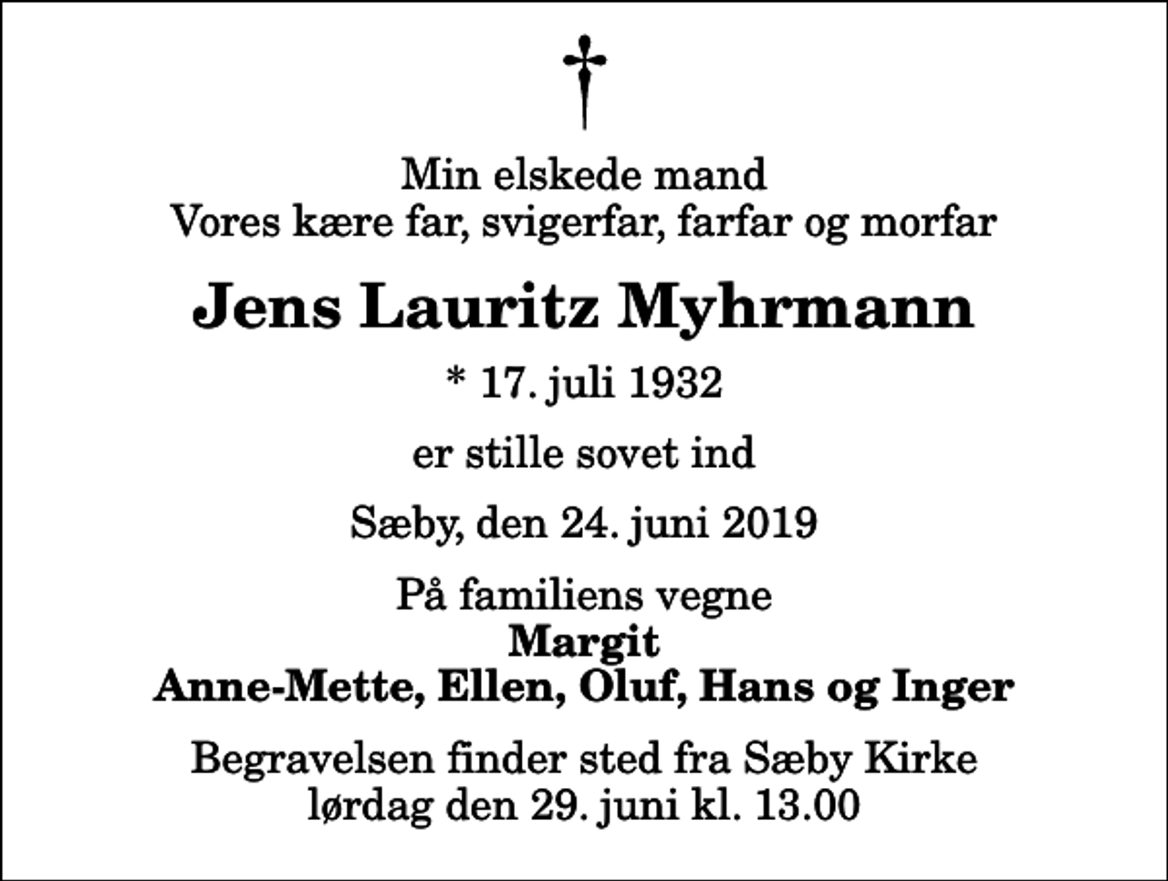 <p>Min elskede mand Vores kære far, svigerfar, farfar og morfar<br />Jens Lauritz Myhrmann<br />* 17. juli 1932<br />er stille sovet ind<br />Sæby, den 24. juni 2019<br />På familiens vegne<br />Margit Anne-Mette, Ellen, Oluf, Hans og Inger<br />Begravelsen finder sted fra Sæby Kirke lørdag den 29. juni kl. 13.00</p>