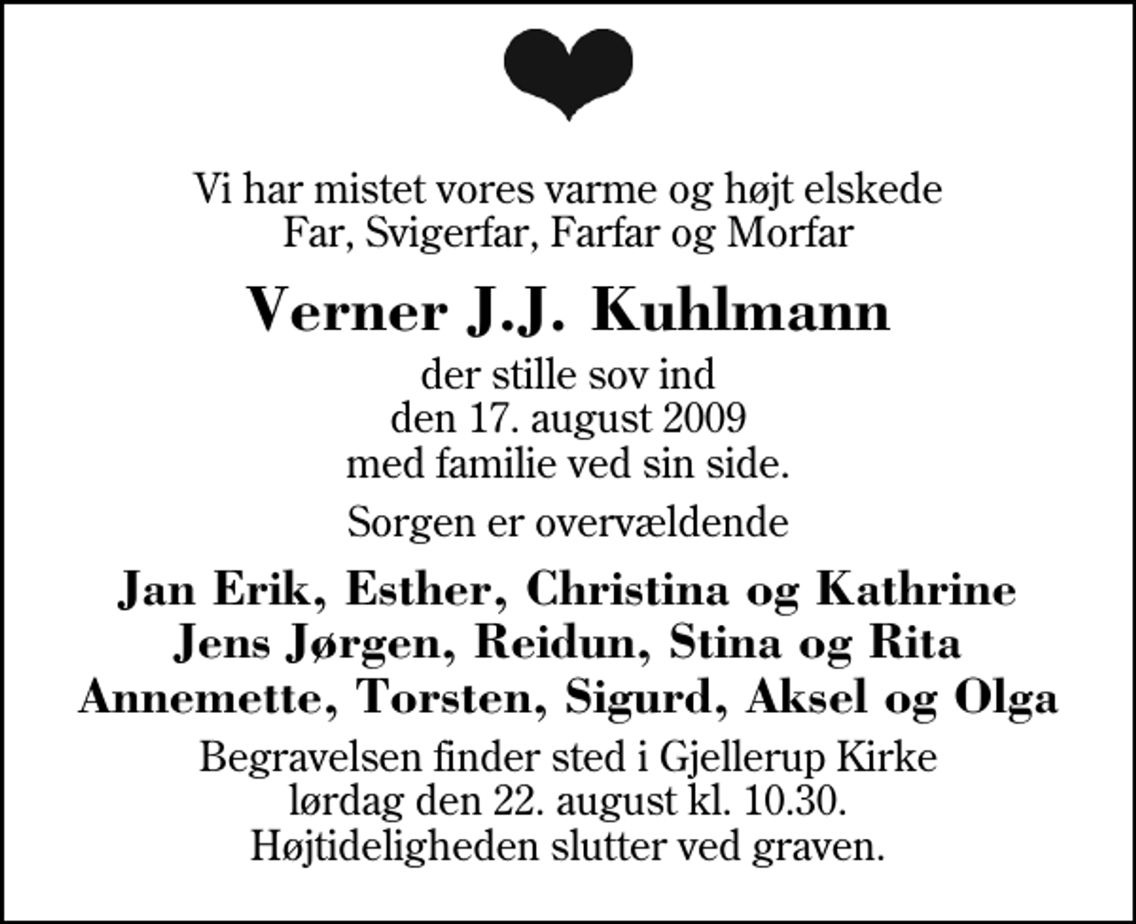 <p>Vi har mistet vores varme og højt elskede Far, Svigerfar, Farfar og Morfar<br />Verner J.J. Kuhlmann<br />der stille sov ind den 17. august 2009 med familie ved sin side.<br />Sorgen er overvældende<br />Jan Erik, Esther, Christina og Kathrine Jens Jørgen, Reidun, Stina og Rita Annemette, Torsten, Sigurd, Aksel og Olga<br />Begravelsen finder sted i Gjellerup Kirke lørdag den 22. august kl. 10.30 Højtideligheden slutter ved graven.</p>