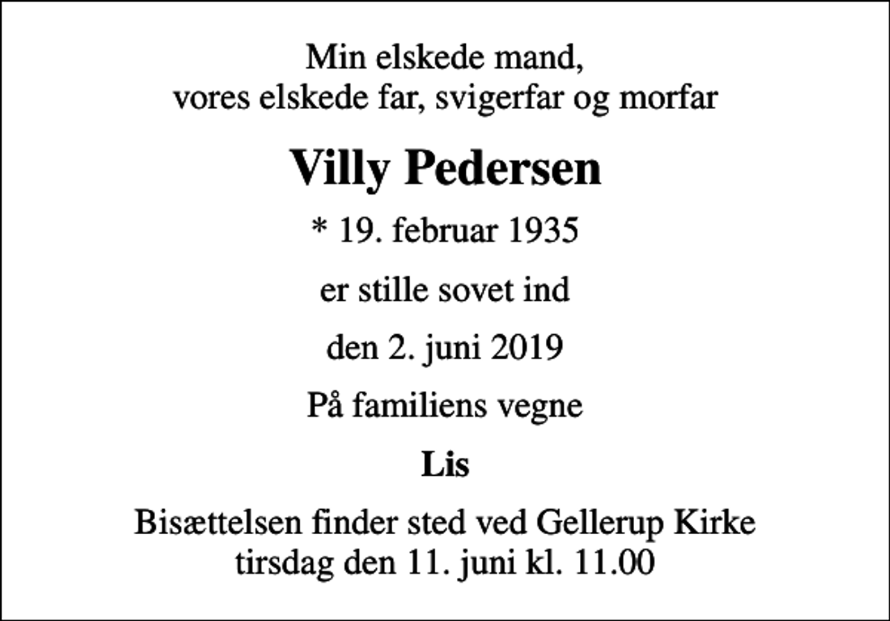 <p>Min elskede mand, vores elskede far, svigerfar og morfar<br />Villy Pedersen<br />* 19. februar 1935<br />er stille sovet ind<br />den 2. juni 2019<br />På familiens vegne<br />Lis<br />Bisættelsen finder sted ved Gellerup Kirke tirsdag den 11. juni kl. 11.00</p>