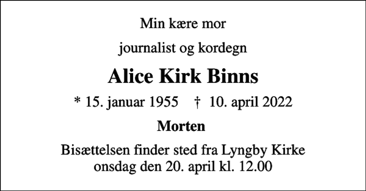 <p>Min kære mor<br />journalist og kordegn<br />Alice Kirk Binns<br />* 15. januar 1955 ✝ 10. april 2022<br />Morten<br />Bisættelsen finder sted fra Lyngby Kirke onsdag den 20. april kl. 12.00</p>