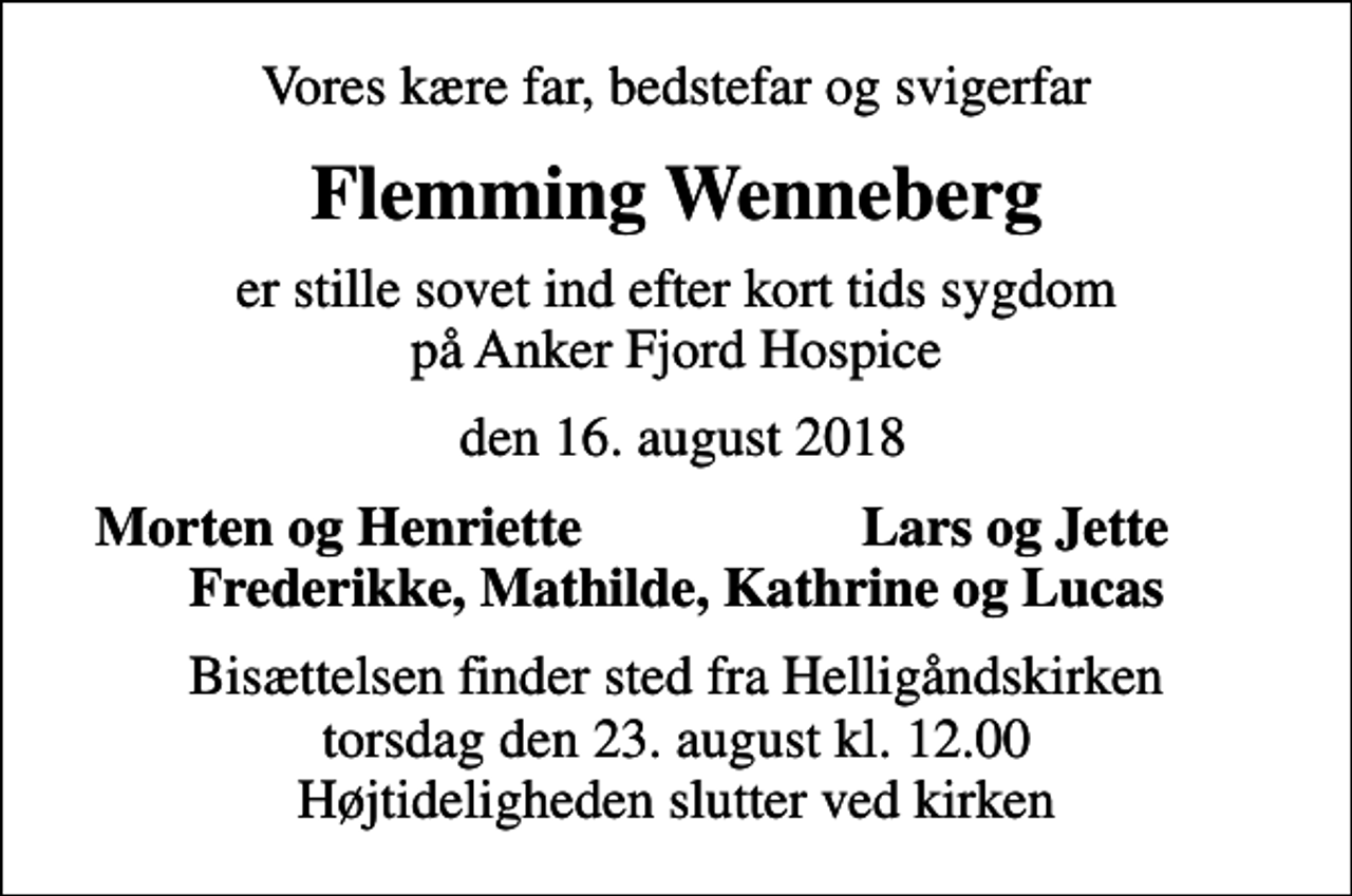 <p>Vores kære far, bedstefar og svigerfar<br />Flemming Wenneberg<br />er stille sovet ind efter kort tids sygdom på Anker Fjord Hospice<br />den 16. august 2018<br />Morten og Henriette<br />Lars og Jette<br />Bisættelsen finder sted fra Helligåndskirken torsdag den 23. august kl. 12.00 Højtideligheden slutter ved kirken</p>