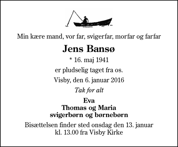 <p>Min kære mand, vor far, svigerfar, morfar og farfar<br />Jens Bansø<br />* 16. maj 1941<br />er pludselig taget fra os.<br />Visby, den 6. januar 2016<br />Tak for alt<br />Eva Thomas og Maria svigerbørn og børnebørn<br />Bisættelsen finder sted onsdag den 13. januar kl. 13.00 fra Visby Kirke</p>