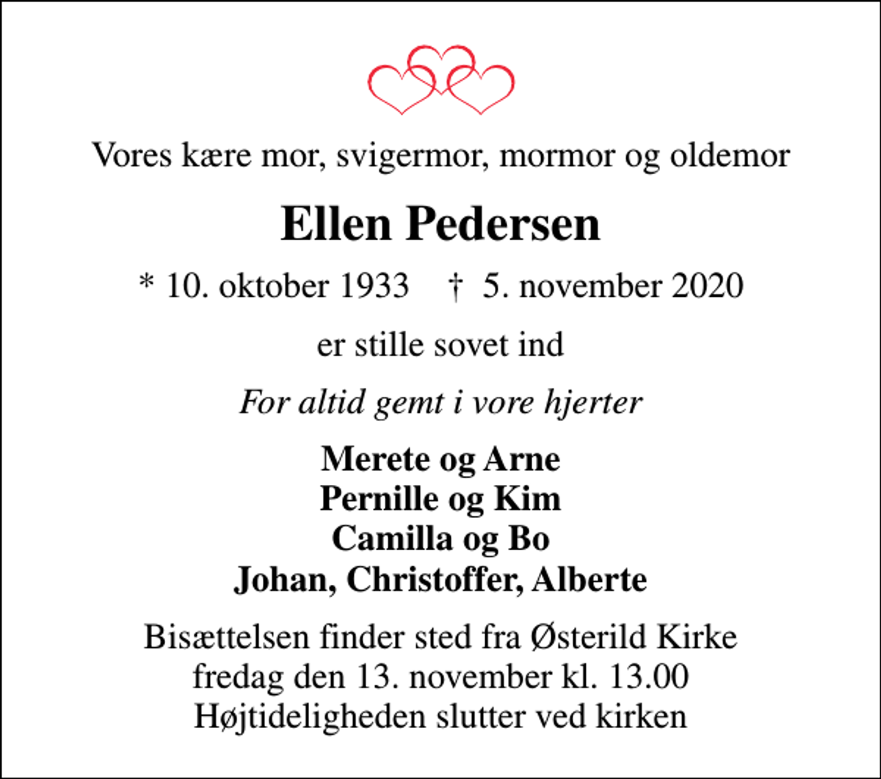 <p>Vores kære mor, svigermor, mormor og oldemor<br />Ellen Pedersen<br />* 10. oktober 1933 ✝ 5. november 2020<br />er stille sovet ind<br />For altid gemt i vore hjerter<br />Merete og Arne Pernille og Kim Camilla og Bo Johan, Christoffer, Alberte<br />Bisættelsen finder sted fra Østerild Kirke fredag den 13. november kl. 13.00 Højtideligheden slutter ved kirken</p>