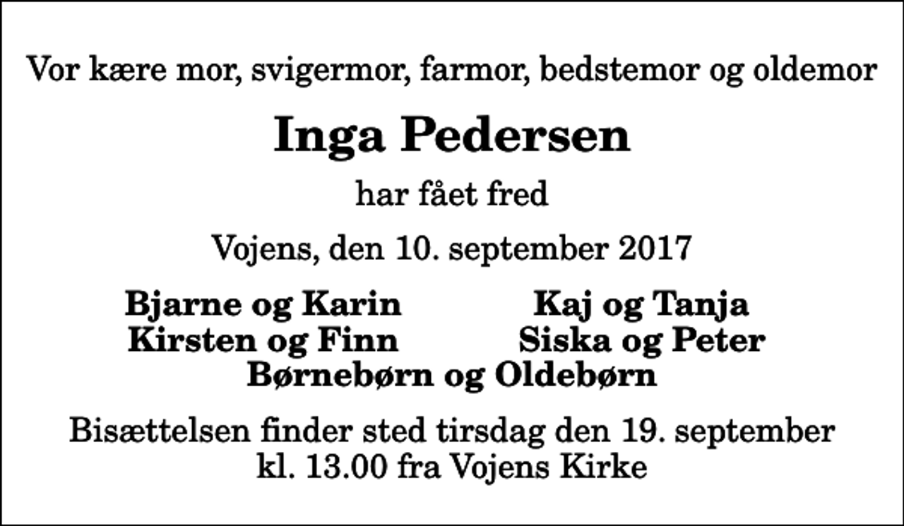 <p>Vor kære mor, svigermor, farmor, bedstemor og oldemor<br />Inga Pedersen<br />har fået fred<br />Vojens, den 10. september 2017<br />Bjarne og Karin<br />Kaj og Tanja<br />Kirsten og Finn<br />Siska og Peter<br />Bisættelsen finder sted tirsdag den 19. september kl. 13.00 fra Vojens Kirke</p>