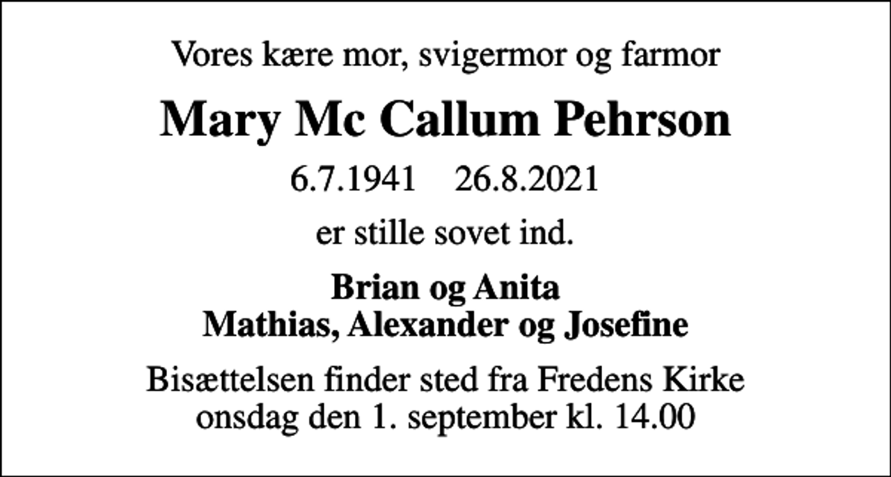 <p>Vores kære mor, svigermor og farmor<br />Mary Mc Callum Pehrson<br />6.7.1941 26.8.2021<br />er stille sovet ind.<br />Brian og Anita Mathias, Alexander og Josefine<br />Bisættelsen finder sted fra Fredens Kirke onsdag den 1. september kl. 14.00</p>
