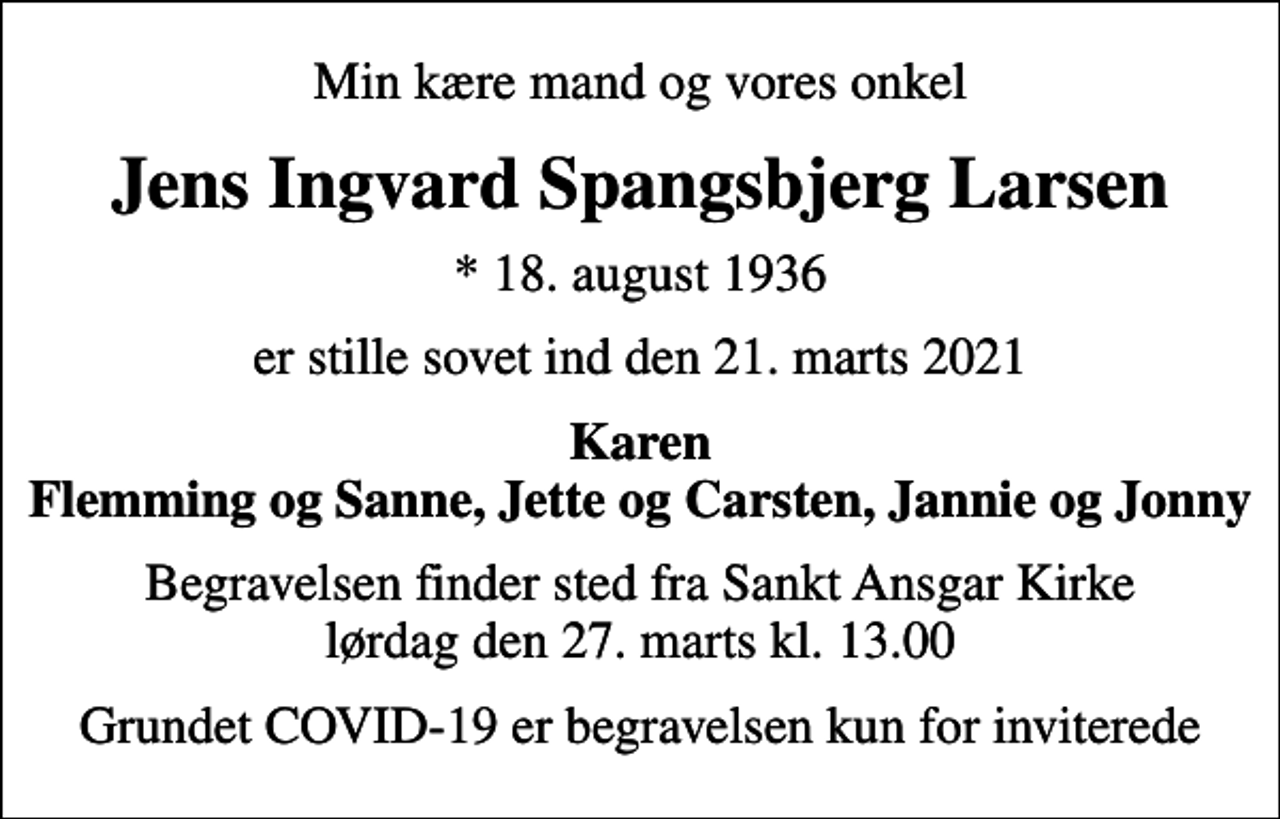 <p>Min kære mand og vores onkel<br />Jens Ingvard Spangsbjerg Larsen<br />* 18. august 1936<br />er stille sovet ind den 21. marts 2021<br />Karen Flemming og Sanne, Jette og Carsten, Jannie og Jonny<br />Begravelsen finder sted fra Sankt Ansgar Kirke lørdag den 27. marts kl. 13.00<br />Grundet COVID-19 er begravelsen kun for inviterede</p>