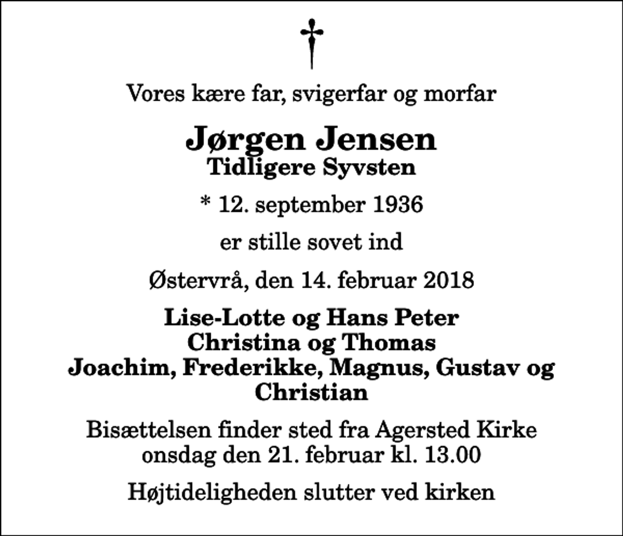 <p>Vores kære far, svigerfar og morfar<br />Jørgen Jensen<br />Tidligere Syvsten<br />* 12. september 1936<br />er stille sovet ind<br />Østervrå, den 14. februar 2018<br />Lise-Lotte og Hans Peter Christina og Thomas Joachim, Frederikke, Magnus, Gustav og Christian<br />Bisættelsen finder sted fra Agersted Kirke onsdag den 21. februar kl. 13.00 Højtideligheden slutter ved kirken</p>