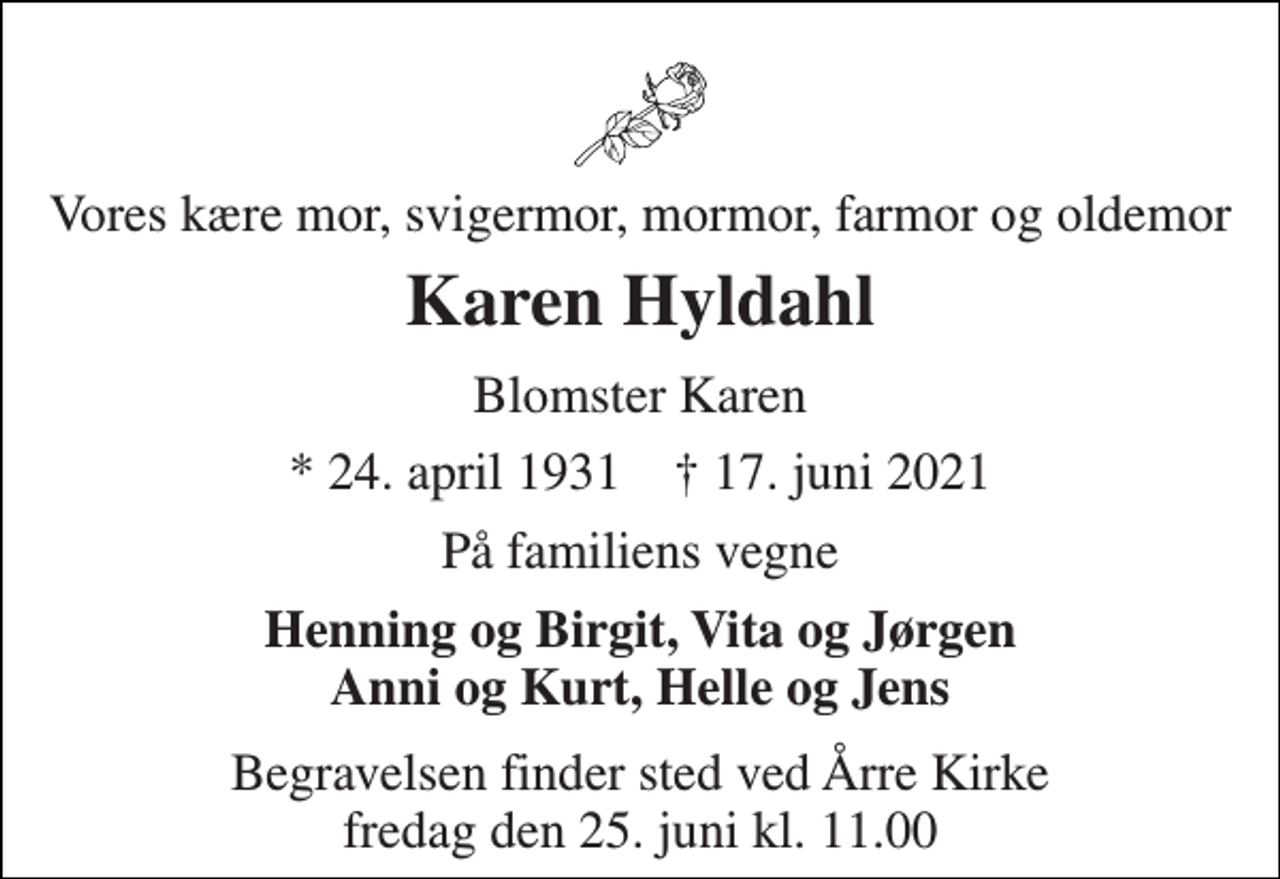 <p>Vores kære mor, svigermor, mormor, farmor og oldemor<br />Karen Hyldahl<br />Blomster Karen<br />* 24. april 1931 † 17. juni 2021<br />På familiens vegne<br />Henning og Birgit, Vita og Jørgen Anni og Kurt, Helle og Jens<br />Begravelsen finder sted ved Årre Kirke fredag den 25. juni kl. 11.00</p>