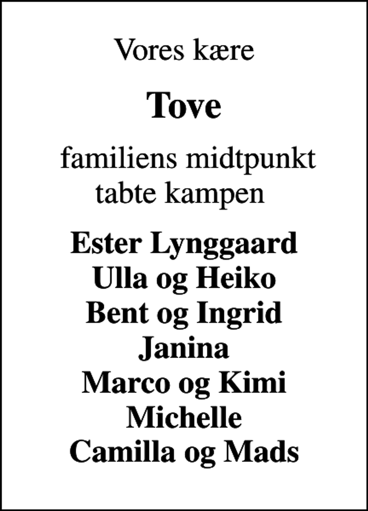 <p>Vores kære<br />Tove<br />familiens midtpunkt tabte kampen<br />Ester Lynggaard Ulla og Heiko Bent og Ingrid Janina Marco og Kimi Michelle Camilla og Mads</p>