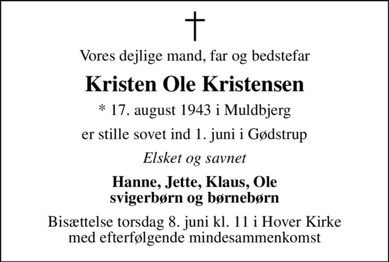 Vores dejlige mand, far og bedstefar
Kristen Ole Kristensen
* 17. august 1943 i Muldbjerg
er stille sovet ind 1. juni i Gødstrup
Elsket og savnet
Hanne, Jette, Klaus, Ole svigerbørn og børnebørn
Bisættelse torsdag 8. juni kl. 11 i Hover Kirke med efterfølgende mindesammenkomst