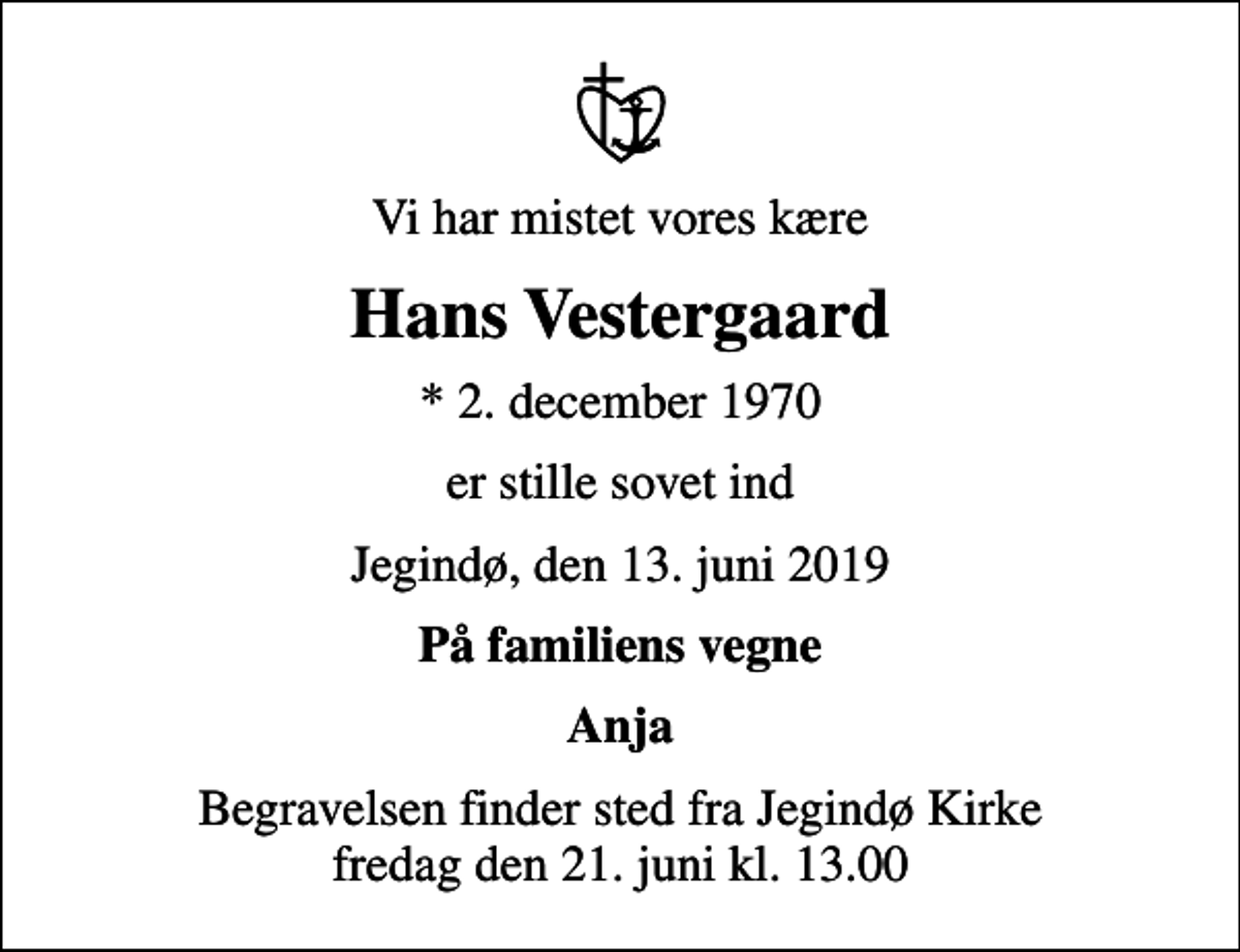 <p>Vi har mistet vores kære<br />Hans Vestergaard<br />* 2. december 1970<br />er stille sovet ind<br />Jegindø, den 13. juni 2019<br />På familiens vegne<br />Anja<br />Begravelsen finder sted fra Jegindø Kirke fredag den 21. juni kl. 13.00</p>