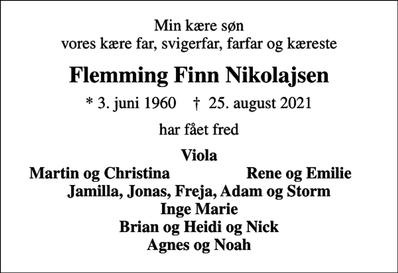 <p>Min kære søn vores kære far, svigerfar, farfar og kæreste<br />Flemming Finn Nikolajsen<br />* 3. juni 1960 ✝ 25. august 2021<br />har fået fred<br />Viola<br />Martin og Christina<br />Rene og Emilie</p>
