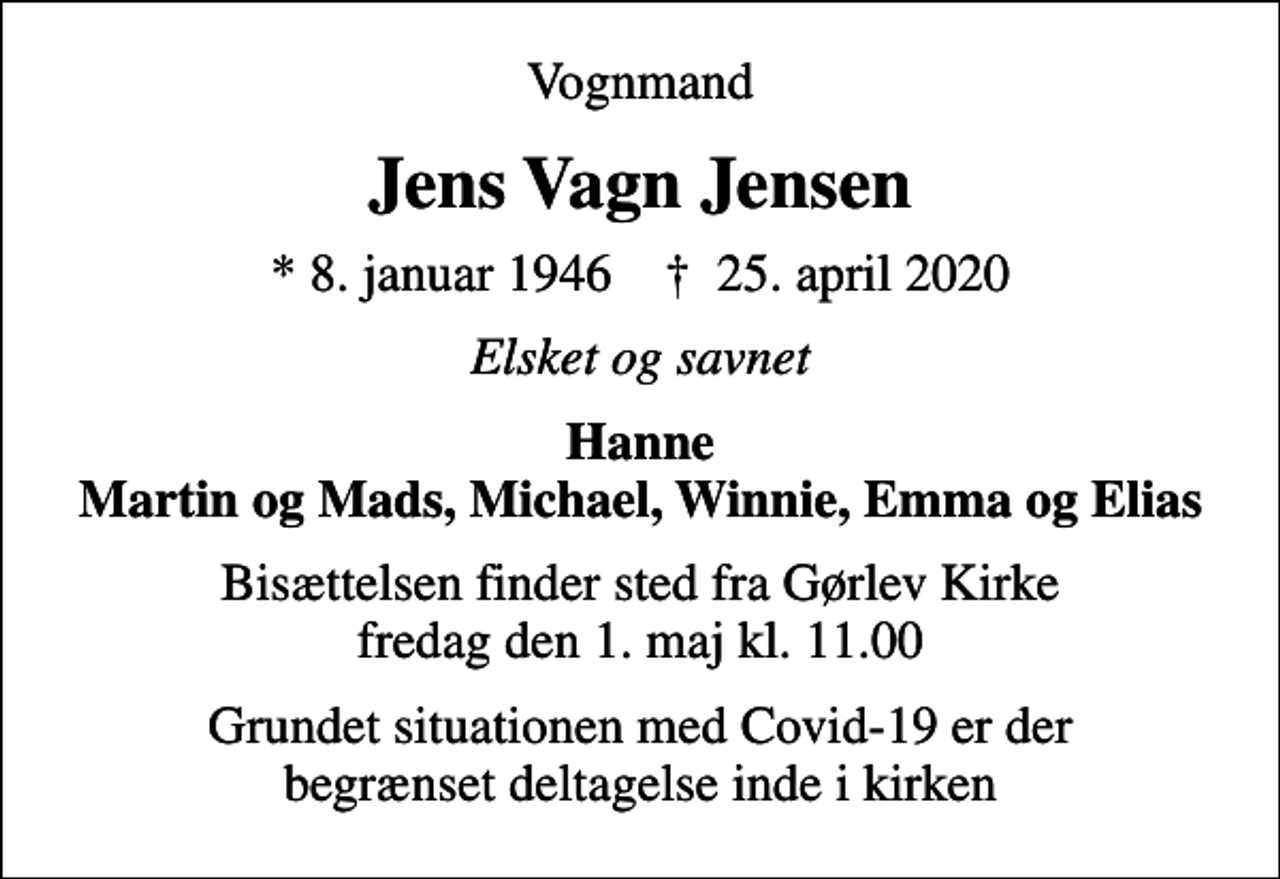 <p>Vognmand<br />Jens Vagn Jensen<br />* 8. januar 1946 ✝ 25. april 2020<br />Elsket og savnet<br />Hanne Martin og Mads, Michael, Winnie, Emma og Elias<br />Bisættelsen finder sted fra Gørlev Kirke fredag den 1. maj kl. 11.00<br />Grundet situationen med Covid-19 er der begrænset deltagelse inde i kirken</p>