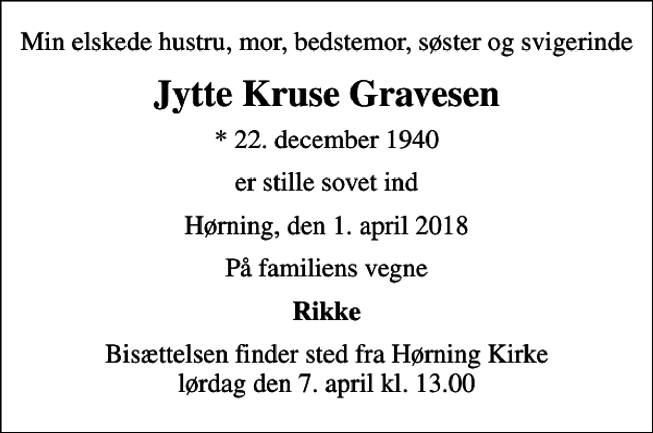 <p>Min elskede hustru, mor, bedstemor, søster og svigerinde<br />Jytte Kruse Gravesen<br />* 22. december 1940<br />er stille sovet ind<br />Hørning, den 1. april 2018<br />På familiens vegne<br />Rikke<br />Bisættelsen finder sted fra Hørning Kirke lørdag den 7. april kl. 13.00</p>