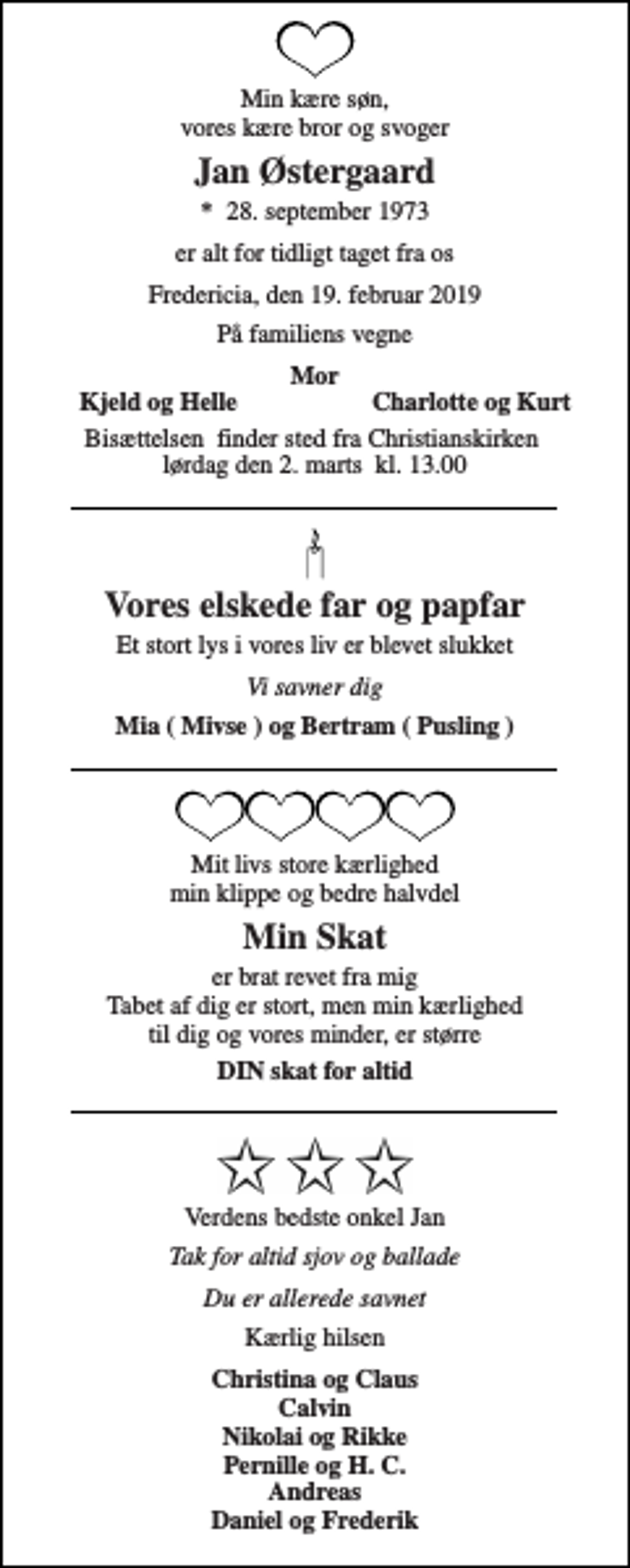 <p>Min kære søn, vores kære bror og svoger<br />Jan Østergaard<br />*​ 28. september 1973<br />er alt for tidligt taget fra os<br />Fredericia, den 19. februar 2019<br />På familiens vegne<br />Mor<br />Kjeld og Helle<br />Charlotte og Kurt<br />Bisættelsen​ finder sted fra Christianskirken​ lørdag den 2. marts​ kl. 13.00<br />Vores elskede far og papfar<br />Et stort lys i vores liv er blevet slukket<br />Vi savner dig<br />Mia ( Mivse ) og Bertram ( Pusling )<br />Mit livs store kærlighed min klippe og bedre halvdel<br />Min Skat<br />er brat revet fra mig Tabet af dig er stort, men min kærlighed til dig og vores minder, er større<br />DIN skat for altid<br />Verdens bedste onkel Jan<br />Tak for altid sjov og ballade<br />Du er allerede savnet<br />Kærlig hilsen<br />Christina og Claus Calvin Nikolai og Rikke Pernille og H. C. Andreas Daniel og Frederik</p>