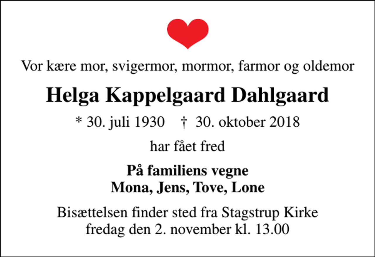<p>Vor kære mor, svigermor, mormor, farmor og oldemor<br />Helga Kappelgaard Dahlgaard<br />* 30. juli 1930 ✝ 30. oktober 2018<br />har fået fred<br />På familiens vegne Mona, Jens, Tove, Lone<br />Bisættelsen finder sted fra Stagstrup Kirke fredag den 2. november kl. 13.00</p>