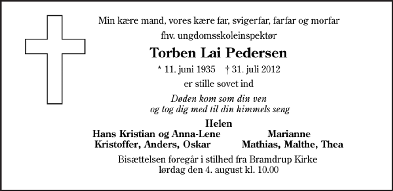 <p>Min kære mand, vores kære far, svigerfar, farfar og morfar<br />fhv. ungdomsskoleinspektør<br />Torben Lai Pedersen<br />* 11. juni 1935 ✝ 31. juli 2012<br />er stille sovet ind<br />Døden kom som din ven og tog dig med til din himmels seng<br />Helen Hans Kristian og Anna-Lene Marianne Kristoffer, Anders, Oskar Mathias, Malthe, Thea<br />Bisættelsen foregår i stilhed fra Bramdrup Kirke lørdag den 4. august kl. 10.00</p>