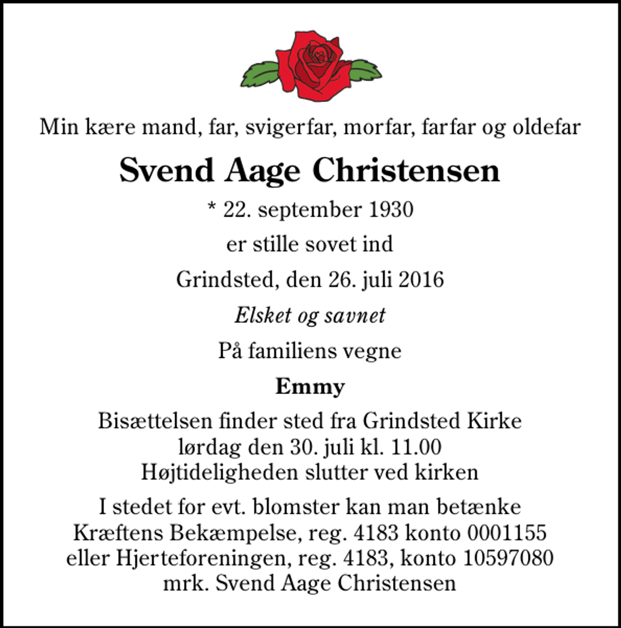 <p>Min kære mand, far, svigerfar, morfar, farfar og oldefar<br />Svend Aage Christensen<br />* 22. september 1930<br />er stille sovet ind<br />Grindsted, den 26. juli 2016<br />Elsket og savnet<br />På familiens vegne<br />Emmy<br />Bisættelsen finder sted fra Grindsted Kirke lørdag den 30. juli kl. 11.00 Højtideligheden slutter ved kirken<br />I stedet for evt. blomster kan man betænke Kræftens Bekæmpelse, reg. 4183 konto 0001155 eller Hjerteforeningen, reg. 4183, konto 10597080 mrk. Svend Aage Christensen</p>