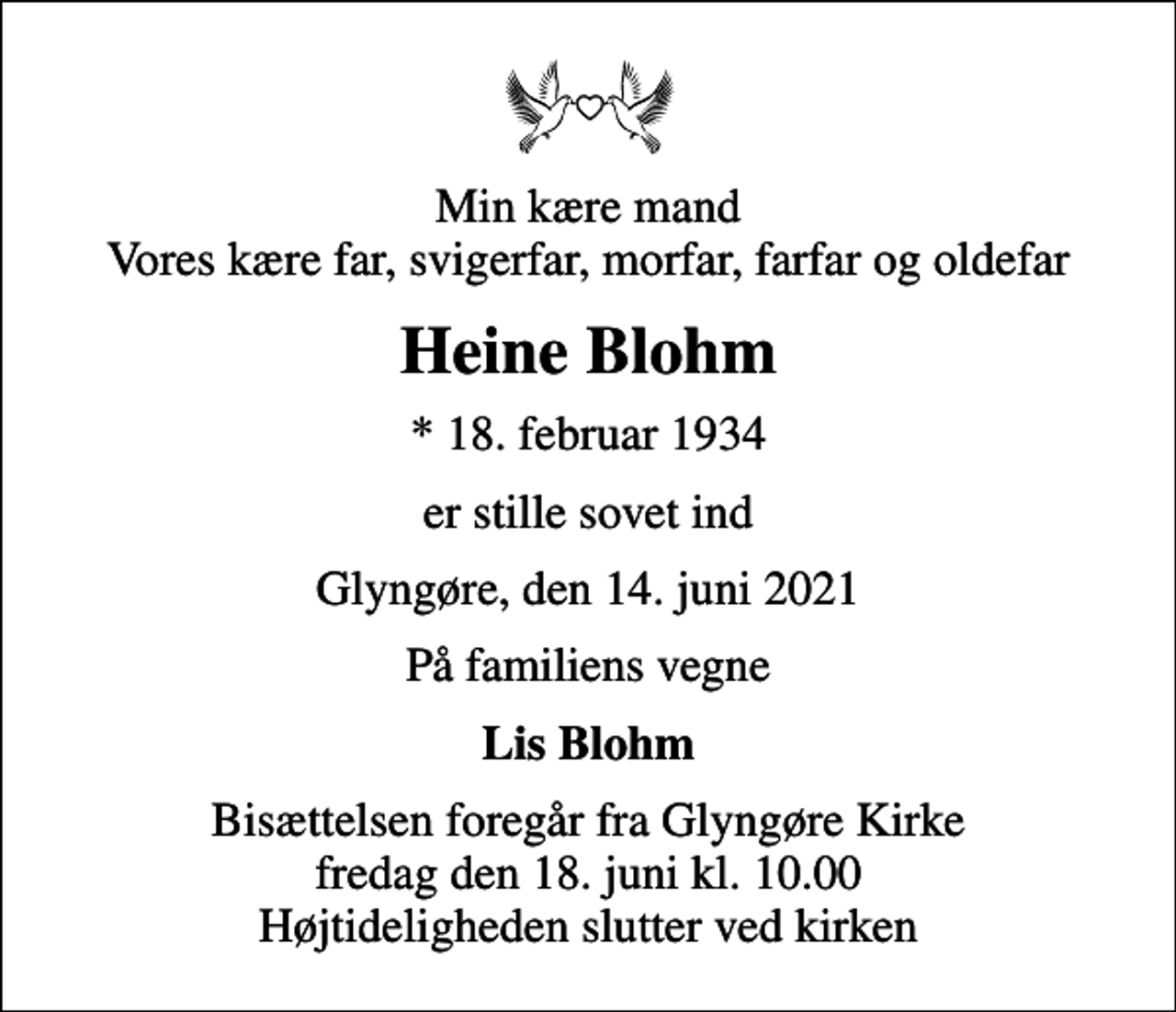 <p>Min kære mand Vores kære far, svigerfar, morfar, farfar og oldefar<br />Heine Blohm<br />* 18. februar 1934<br />er stille sovet ind<br />Glyngøre, den 14. juni 2021<br />På familiens vegne<br />Lis Blohm<br />Bisættelsen foregår fra Glyngøre Kirke fredag den 18. juni kl. 10.00 Højtideligheden slutter ved kirken</p>