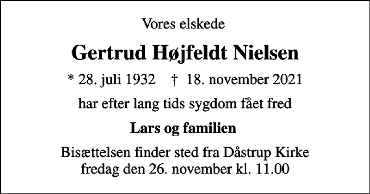<p>Vores elskede<br />Gertrud Højfeldt Nielsen<br />* 28. juli 1932 ✝ 18. november 2021<br />har efter lang tids sygdom fået fred<br />Lars og familien<br />Bisættelsen finder sted fra Dåstrup Kirke fredag den 26. november kl. 11.00</p>
