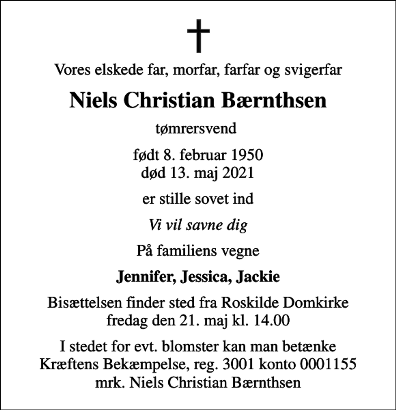 <p>Vores elskede far, morfar, farfar og svigerfar<br />Niels Christian Bærnthsen<br />tømrersvend<br />født 8. februar 1950<br />død 13. maj 2021<br />er stille sovet ind<br />Vi vil savne dig<br />På familiens vegne<br />Jennifer, Jessica, Jackie<br />Bisættelsen finder sted fra Roskilde Domkirke fredag den 21. maj kl. 14.00<br />I stedet for evt. blomster kan man betænke<br />Kræftens Bekæmpelse reg.3001konto0001155mrk. Niels Christian<br />Bærnthsen</p>