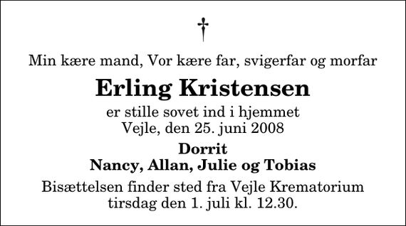 <p>Min kære mand, Vor kære far, svigerfar og morfar<br />Erling Kristensen<br />er stille sovet ind i hjemmet Vejle, den 25. juni 2008<br />Dorrit Nancy, Allan, Julie og Tobias<br />Bisættelsen finder sted fra Skovkapellet tirsdag den 1. juli kl. 12.30</p>