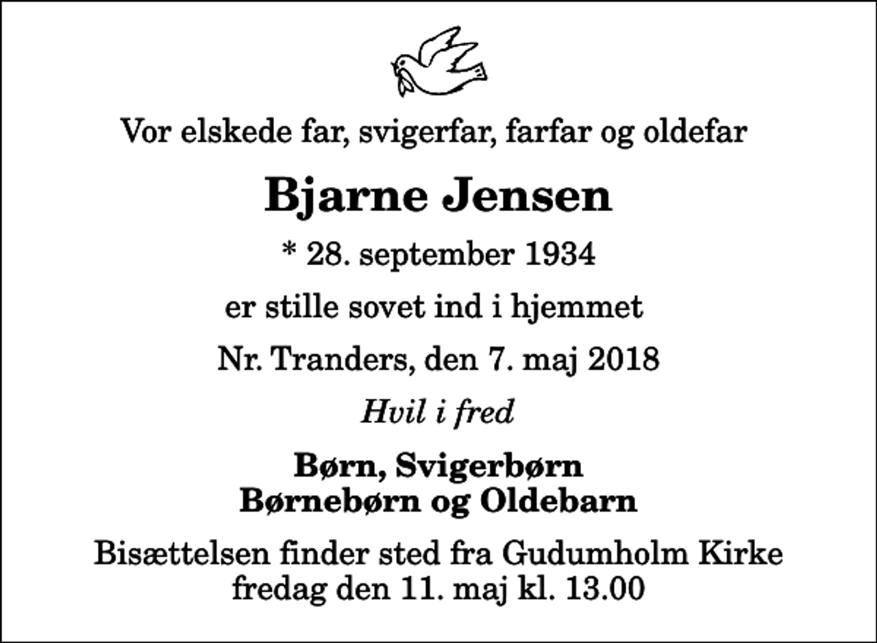 <p>Vor elskede far, svigerfar, farfar og oldefar<br />Bjarne Jensen<br />* 28. september 1934<br />er stille sovet ind i hjemmet<br />Nr. Tranders, den 7. maj 2018<br />Hvil i fred<br />Børn, Svigerbørn Børnebørn og Oldebarn<br />Bisættelsen finder sted fra Gudumholm Kirke fredag den 11. maj kl. 13.00</p>