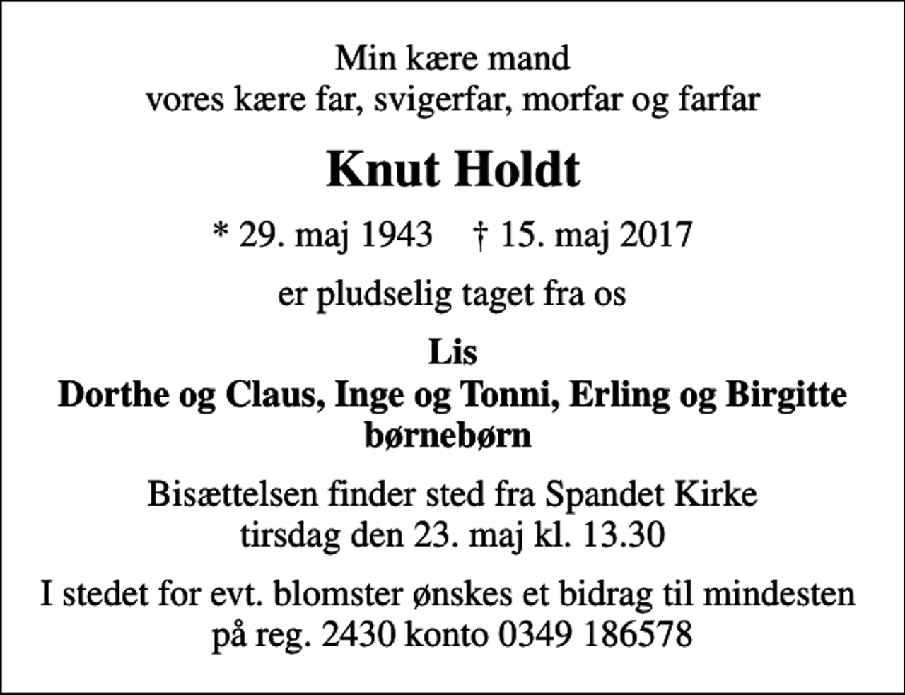 <p>Min kære mand vores kære far, svigerfar, morfar og farfar<br />Knut Holdt<br />* 29. maj 1943 ✝ 15. maj 2017<br />er pludselig taget fra os<br />Lis Dorthe og Claus, Inge og Tonni, Erling og Birgitte børnebørn<br />Bisættelsen finder sted fra Spandet Kirke tirsdag den 23. maj kl. 13.30<br />I stedet for evt. blomster ønskes et bidrag til mindesten på reg. 2430 konto 0349 186578</p>