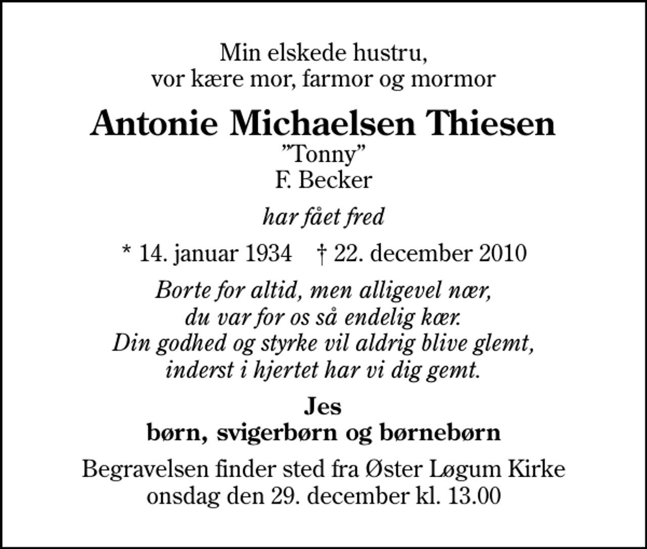 <p>Min elskede hustru, vor kære mor, farmor og mormor<br />Antonie Michaelsen Thiesen<br />Tonny F. Becker<br />har fået fred<br />* 14. januar 1934 ✝ 22. december 2010<br />Borte for altid, men alligevel nær, du var for os så endelig kær. Din godhed og styrke vil aldrig blive glemt, inderst i hjertet har vi dig gemt.<br />Jes børn, svigerbørn og børnebørn<br />Begravelsen finder sted fra Øster Løgum Kirke onsdag den 29. december kl. 13.00</p>