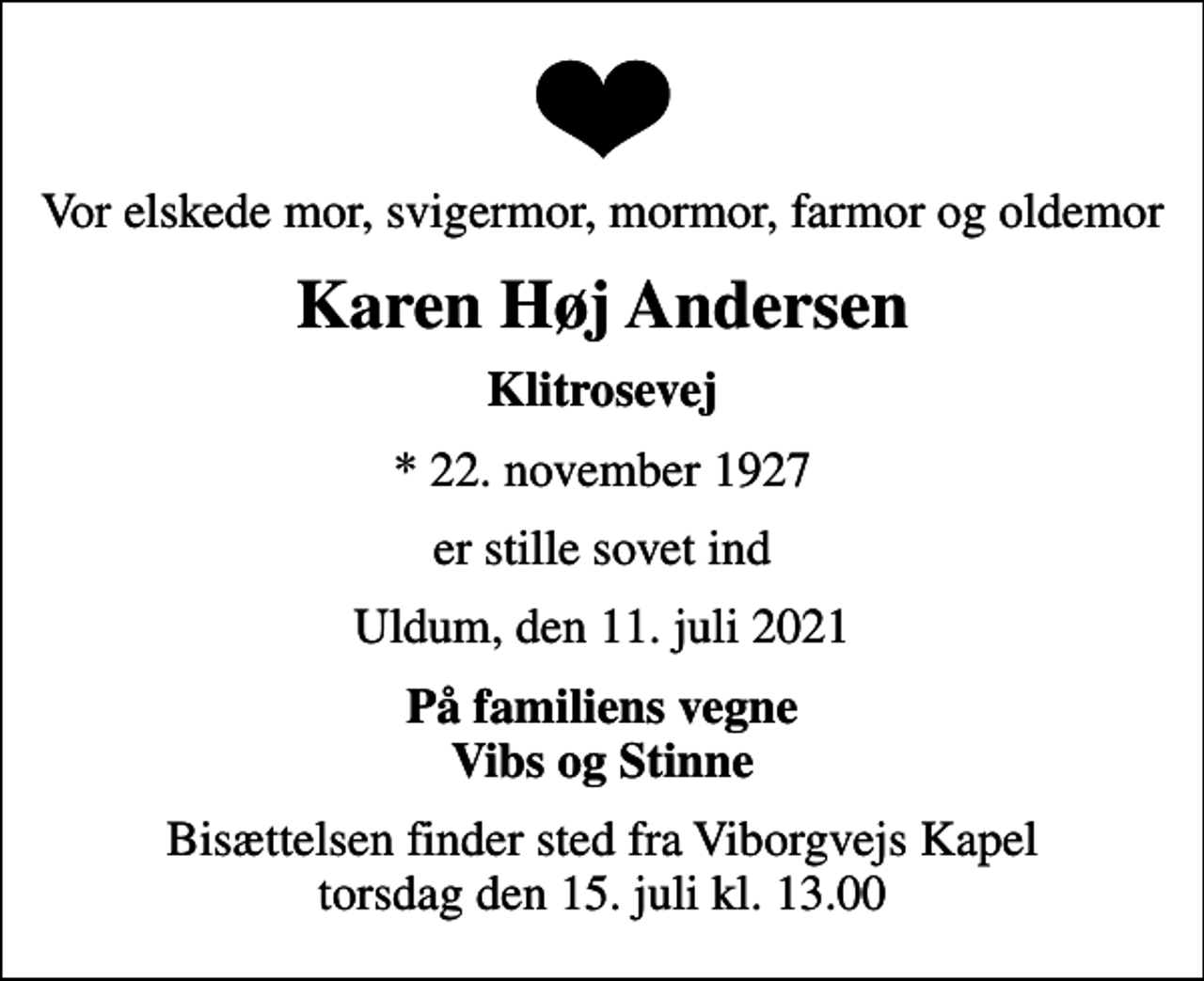 <p>Vor elskede mor, svigermor, mormor, farmor og oldemor<br />Karen Høj Andersen<br />Klitrosevej<br />* 22. november 1927<br />er stille sovet ind<br />Uldum, den 11. juli 2021<br />På familiens vegne Vibs og Stinne<br />Bisættelsen finder sted fra Viborgvejs Kapel torsdag den 15. juli kl. 13.00</p>