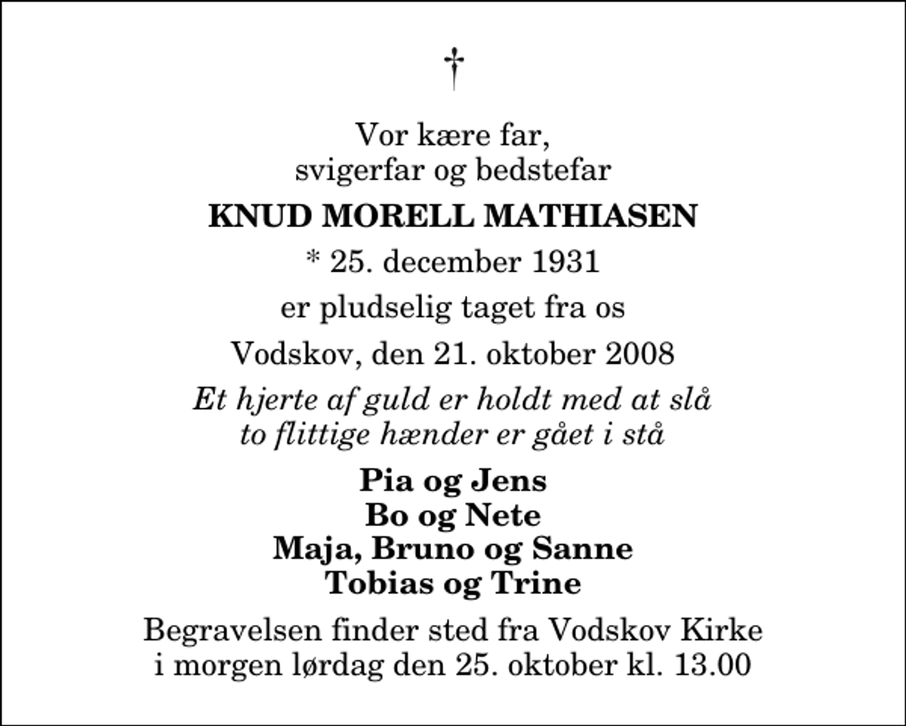<p>Vor kære far, svigerfar og bedstefar<br />Knud Morell Mathiasen<br />* 25. december 1931<br />er pludselig taget fra os<br />Vodskov, den 21. oktober 2008<br />Et hjerte af guld er holdt med at slå to flittige hænder er gået i stå<br />Pia og Jens Bo og Nete Maja, Bruno og Sanne Tobias og Trine<br />Begravelsen finder sted fra Vodskov Kirke lørdag den 25. oktober kl. 13.00</p>