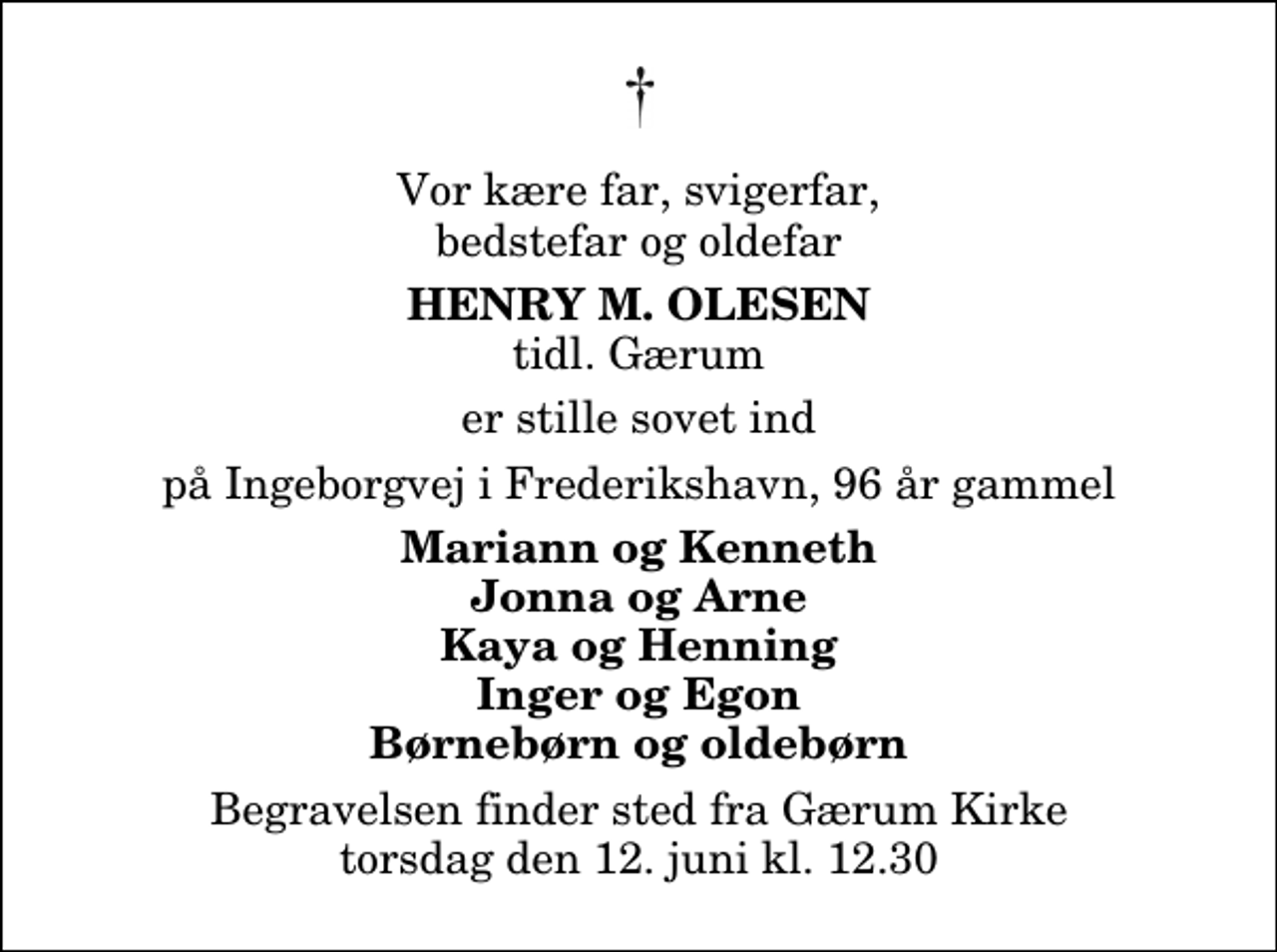 <p>Vor kære far, svigerfar, bedstefar og oldefar<br />Henry M. Olesen<br />tidl. Gærum<br />er stille sovet ind<br />på Ingeborgvej i Frederikshavn, 96 år gammel<br />Mariann og Kenneth Jonna og Arne Kaya og Henning Inger og Egon Børnebørn og oldebørn<br />Begravelsen finder sted fra Gærum Kirke torsdag den 12. juni kl. 12.30</p>