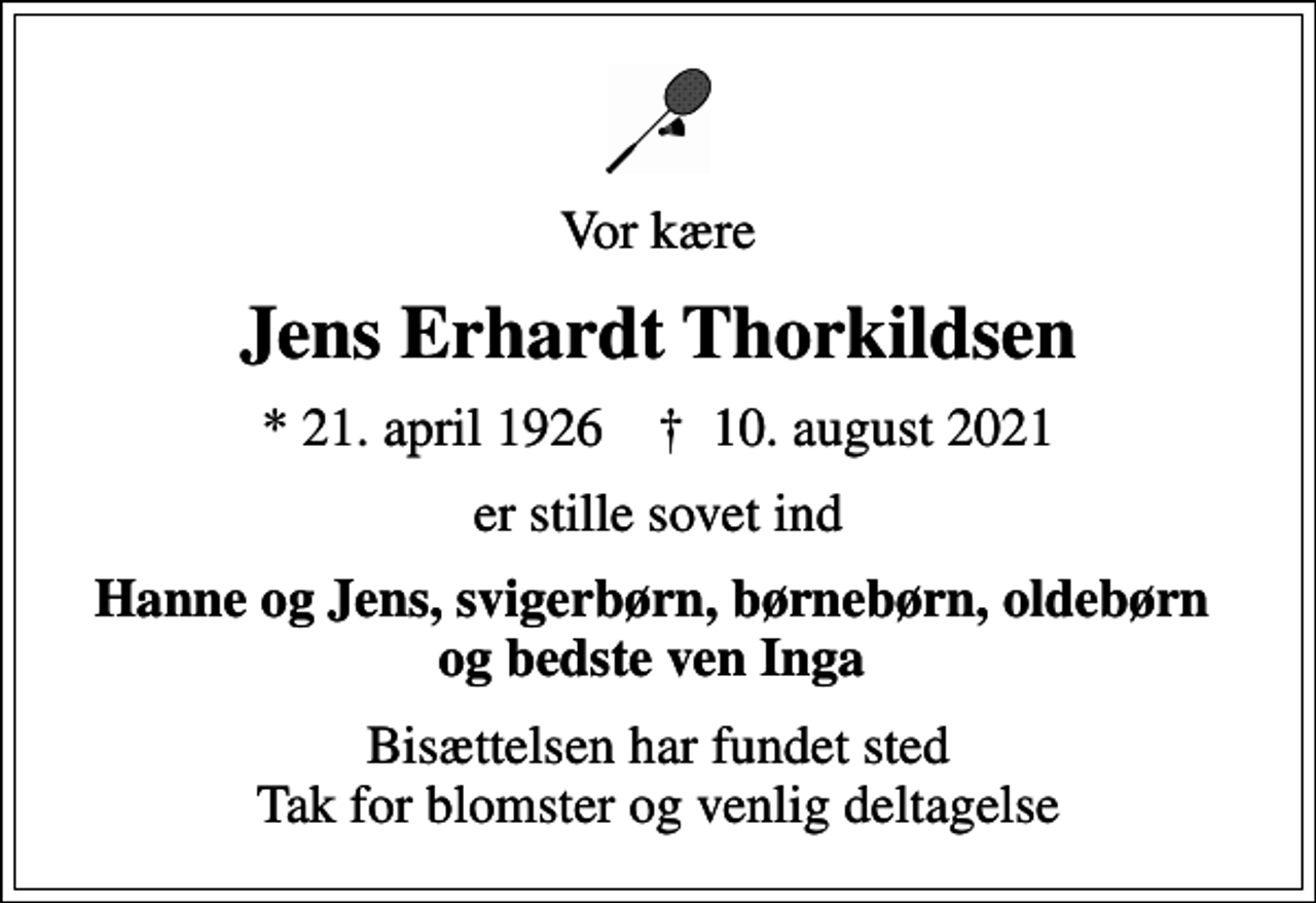 <p>Vor kære<br />Jens Erhardt Thorkildsen<br />* 21. april 1926 ✝ 10. august 2021<br />er stille sovet ind<br />Hanne og Jens, svigerbørn, børnebørn, oldebørn og bedste ven Inga<br />Bisættelsen har fundet sted Tak for blomster og venlig deltagelse</p>