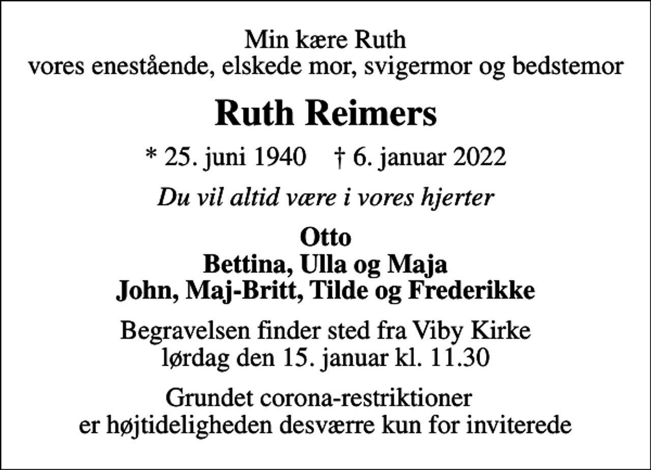 <p>Min kære Ruth vores enestående, elskede mor, svigermor og bedstemor<br />Ruth Reimers<br />* 25. juni 1940 ✝ 6. januar 2022<br />Du vil altid være i vores hjerter<br />Otto Bettina, Ulla og Maja John, Maj-Britt, Tilde og Frederikke<br />Begravelsen finder sted fra Viby Kirke lørdag den 15. januar kl. 11.30<br />Grundet corona-restriktioner er højtideligheden desværre kun for inviterede</p>