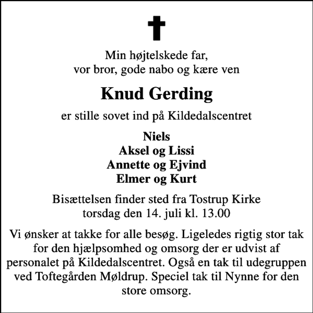 <p>Min højtelskede far, vor bror, gode nabo og kære ven<br />Knud Gerding<br />er stille sovet ind på Kildedalscentret<br />Niels Aksel og Lissi Annette og Ejvind Elmer og Kurt<br />Bisættelsen finder sted fra Tostrup Kirke torsdag den 14. juli kl. 13.00<br />Vi ønsker at takke for alle besøg. Ligeledes rigtig stor tak for den hjælpsomhed og omsorg der er udvist af personalet på Kildedalscentret. Også en tak til udegruppen ved Toftegården Møldrup. Speciel tak til Nynne for den store omsorg.</p>