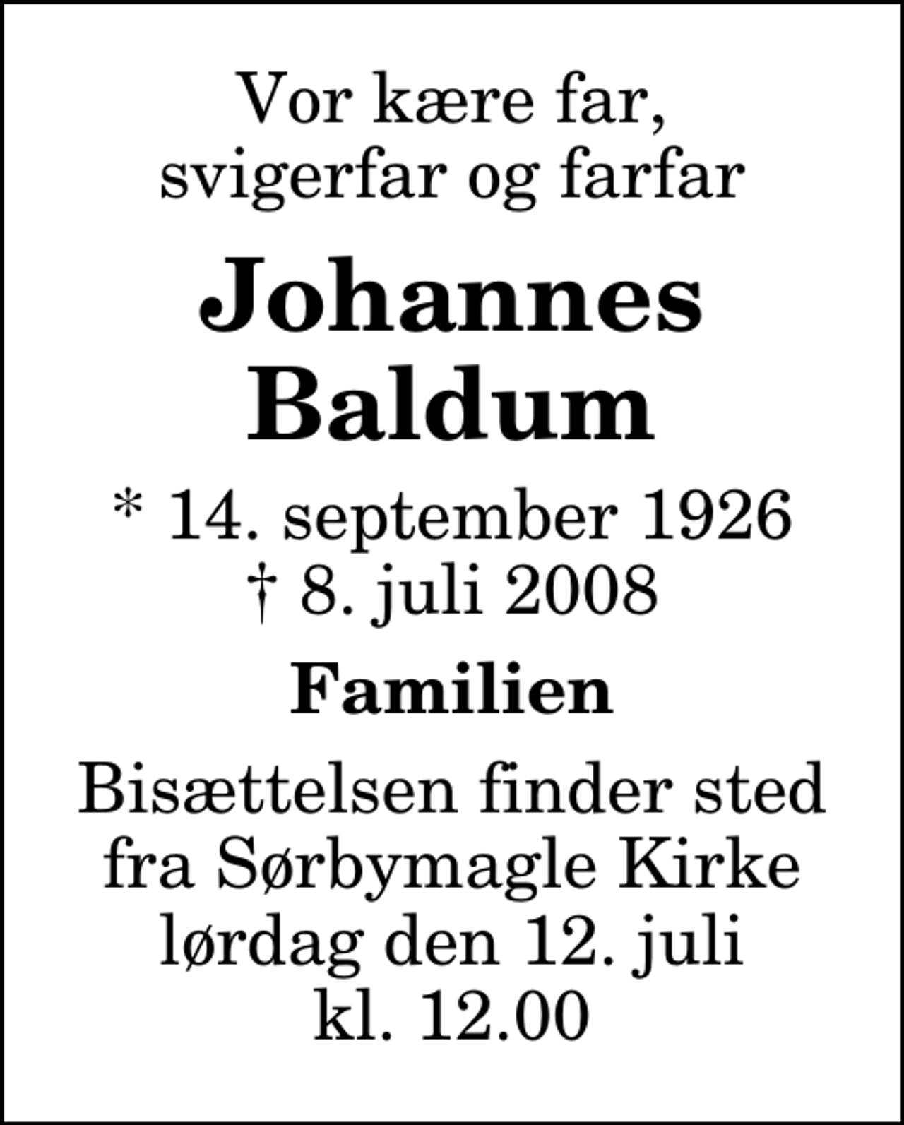 <p>Vor kære far, svigerfar og farfar<br />Johannes Baldus<br />* 14. september 1926<br />✝ 8. juli 2008<br />Familien<br />Bisættelsen finder sted fra Sørbymagle Kirke lørdag den 12. juli kl. 12.00</p>