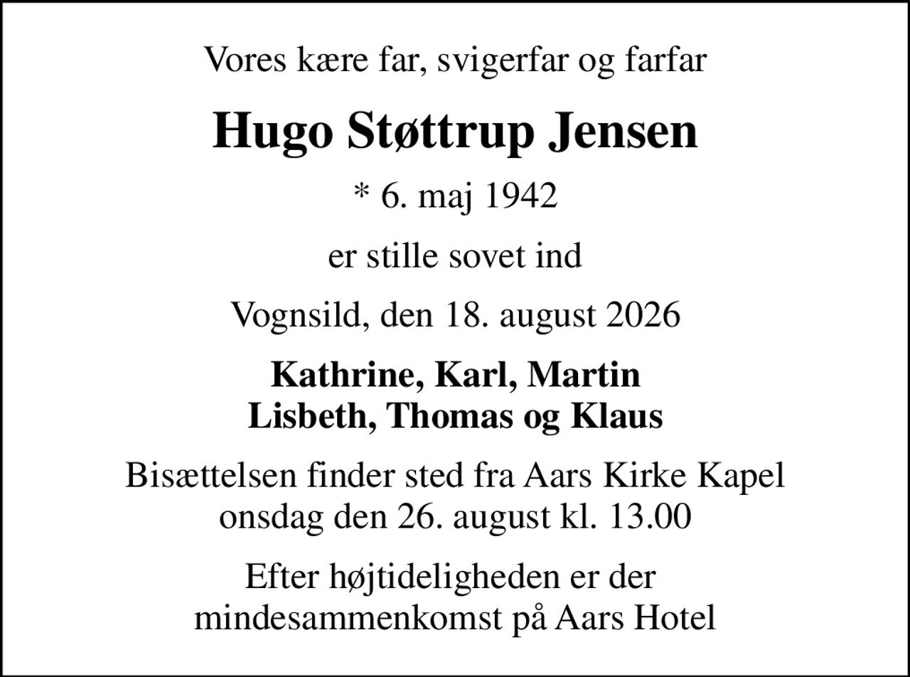 Vores kære far, svigerfar og farfar
Hugo Støttrup Jensen
* 6. maj 1942
er stille sovet ind
Vognsild, den 18. august 2026
Kathrine, Karl, Martin Lisbeth, Thomas og Klaus
Bisættelsen finder sted fra Aars Kirke Kapel onsdag den 26. august kl. 13.00
Efter højtideligheden er der  mindesammenkomst på Aars Hotel