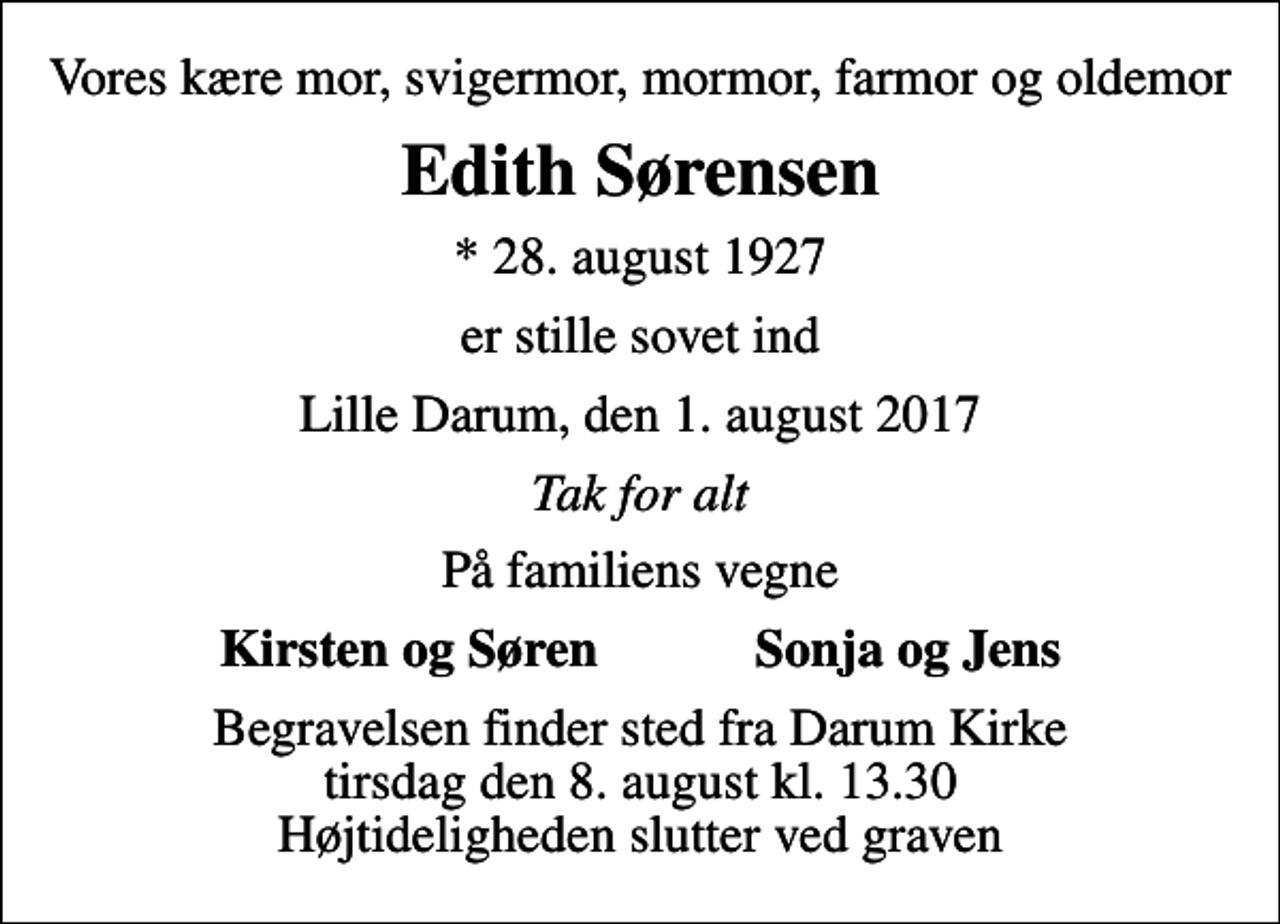 <p>Vores kære mor, svigermor, mormor, farmor og oldemor<br />Edith Sørensen<br />* 28. august 1927<br />er stille sovet ind<br />Lille Darum, den 1. august 2017<br />Tak for alt<br />På familiens vegne<br />Kirsten og Søren Sonja og Jens<br />Begravelsen finder sted fra Darum Kirke tirsdag den 8. august kl. 13.30 Højtideligheden slutter ved graven</p>